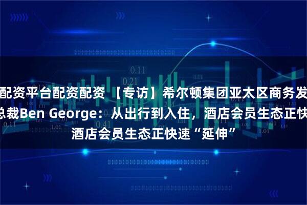 配资平台配资配资 【专访】希尔顿集团亚太区商务发展高级副总裁Ben George：从出行到入住，酒店会员生态正快速“延伸”