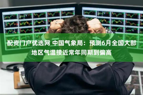 配资门户优选网 中国气象局：预测6月全国大部地区气温接近常年同期到偏高