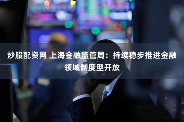 炒股配资网 上海金融监管局：持续稳步推进金融领域制度型开放
