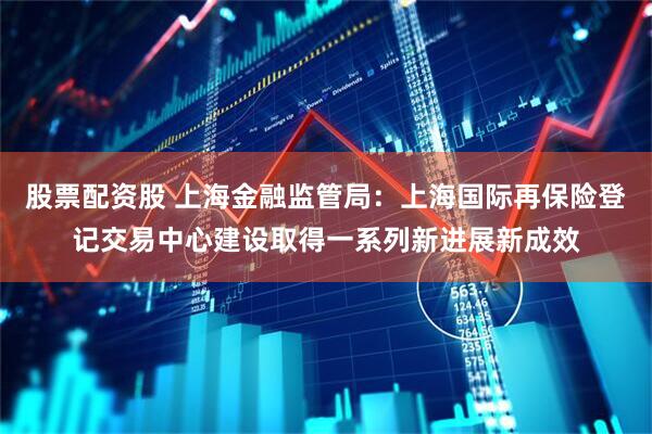 股票配资股 上海金融监管局：上海国际再保险登记交易中心建设取得一系列新进展新成效
