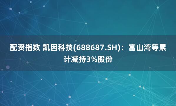 配资指数 凯因科技(688687.SH)：富山湾等累计减持3%股份