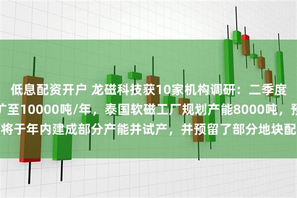低息配资开户 龙磁科技获10家机构调研：二季度越南工厂永磁产能已扩至10000吨/年，泰国软磁工厂规划产能8000吨，预计将于年内建成部分产能并试产，并预留了部分地块配套建设原料工厂（附调研问答）