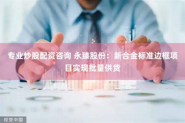 专业炒股配资咨询 永臻股份：新合金标准边框项目实现批量供货