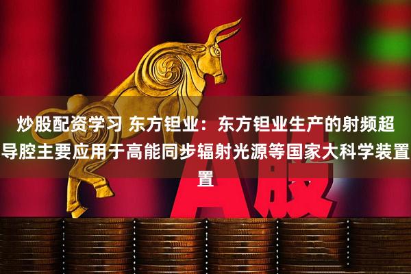 炒股配资学习 东方钽业：东方钽业生产的射频超导腔主要应用于高能同步辐射光源等国家大科学装置