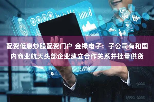 配资低息炒股配资门户 金禄电子：子公司有和国内商业航天头部企业建立合作关系并批量供货