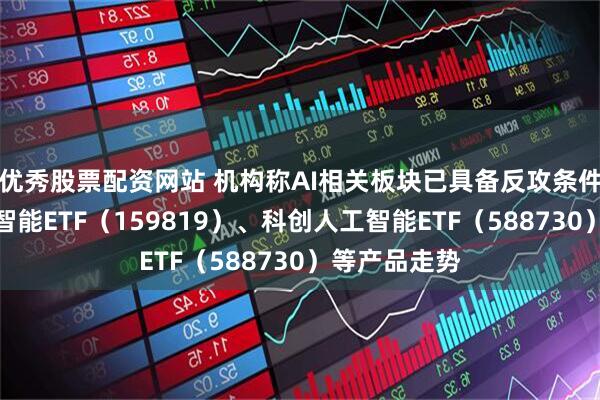 优秀股票配资网站 机构称AI相关板块已具备反攻条件，关注人工智能ETF（159819）、科创人工智能ETF（588730）等产品走势