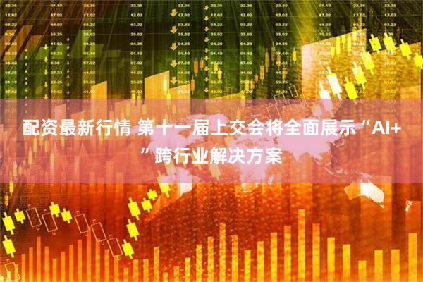 配资最新行情 第十一届上交会将全面展示“AI+”跨行业解决方案