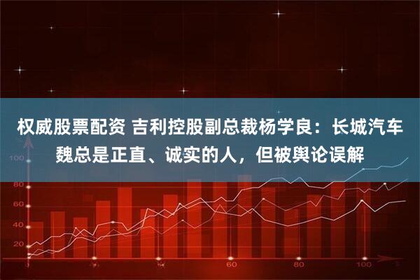 权威股票配资 吉利控股副总裁杨学良：长城汽车魏总是正直、诚实的人，但被舆论误解