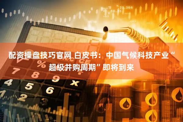 配资操盘技巧官网 白皮书：中国气候科技产业“超级并购周期”即将到来
