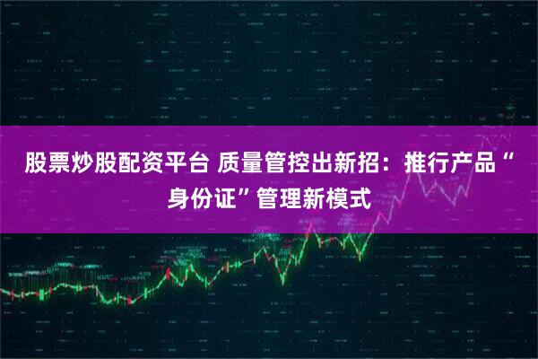 股票炒股配资平台 质量管控出新招：推行产品“身份证”管理新模式