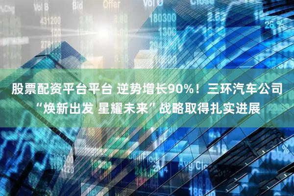 股票配资平台平台 逆势增长90%！三环汽车公司“焕新出发 星耀未来”战略取得扎实进展