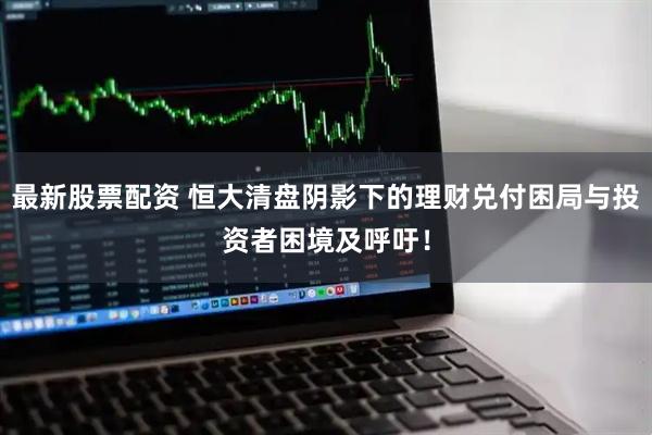 最新股票配资 恒大清盘阴影下的理财兑付困局与投资者困境及呼吁！