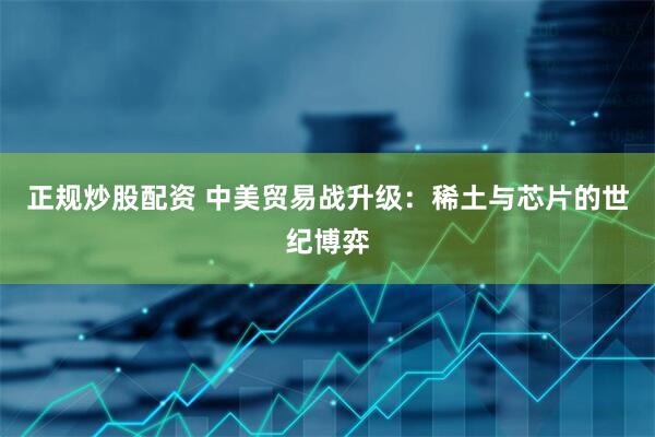 正规炒股配资 中美贸易战升级：稀土与芯片的世纪博弈
