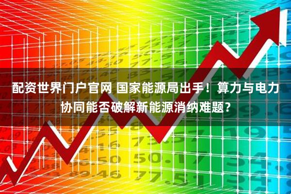 配资世界门户官网 国家能源局出手！算力与电力协同能否破解新能源消纳难题？