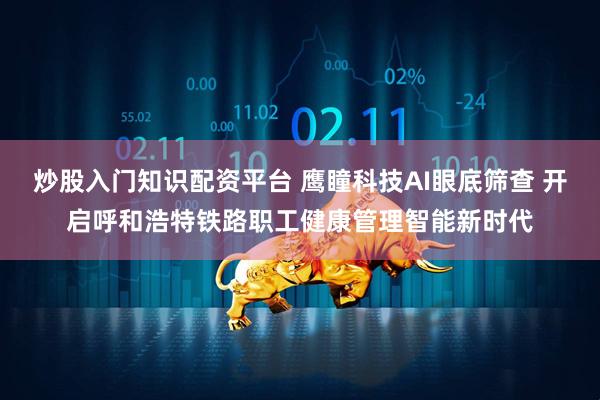 炒股入门知识配资平台 鹰瞳科技AI眼底筛查 开启呼和浩特铁路职工健康管理智能新时代