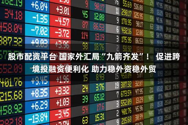股市配资平台 国家外汇局“九箭齐发”！ 促进跨境投融资便利化 助力稳外资稳外贸
