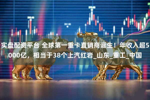 实盘配资平台 全球第一重卡直销商诞生！年收入超5000亿，相当于38个上汽红岩_山东_重工_中国