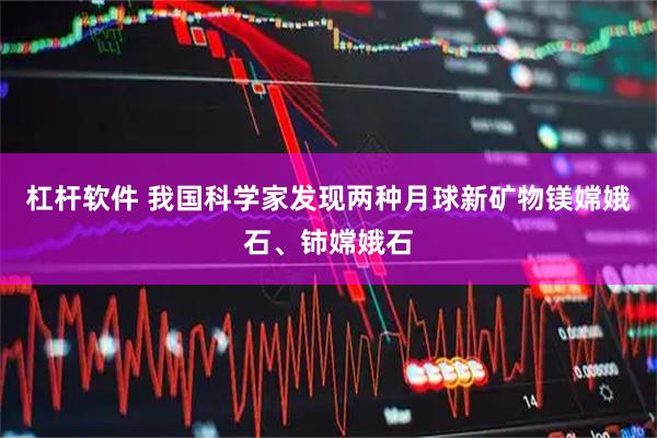 杠杆软件 我国科学家发现两种月球新矿物镁嫦娥石、铈嫦娥石