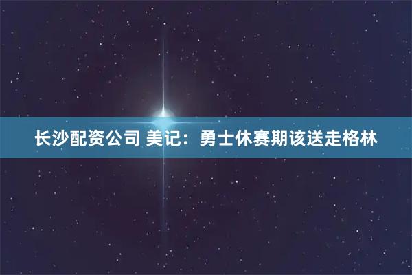 长沙配资公司 美记：勇士休赛期该送走格林
