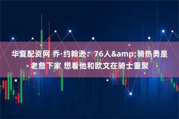 华夏配资网 乔·约翰逊：76人&骑热勇是老詹下家 想看他和欧文在骑士重聚