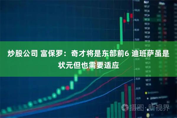 炒股公司 富保罗：奇才将是东部前6 迪班萨虽是状元但也需要适应