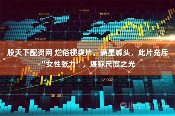 股天下配资网 烂俗梗爽片，满星噱头，此片充斥“女性张力”，堪称尺度之光